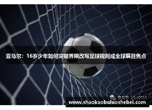 亚马尔：16岁少年如何突破界限改写足球规则成全球瞩目焦点