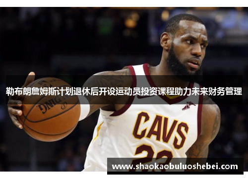 勒布朗詹姆斯计划退休后开设运动员投资课程助力未来财务管理