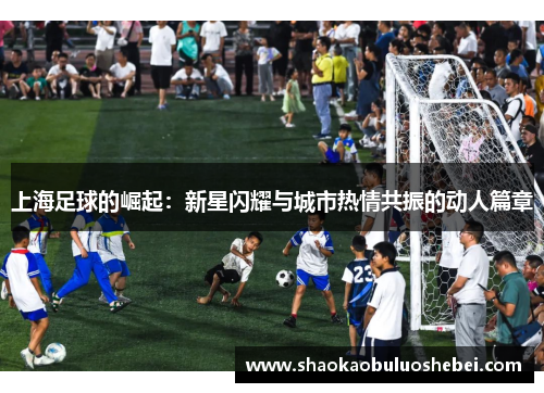 上海足球的崛起：新星闪耀与城市热情共振的动人篇章
