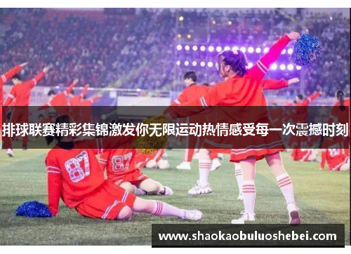 排球联赛精彩集锦激发你无限运动热情感受每一次震撼时刻
