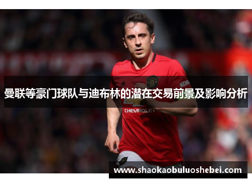 曼联等豪门球队与迪布林的潜在交易前景及影响分析