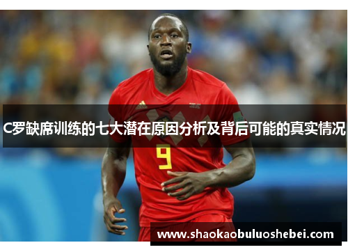 C罗缺席训练的七大潜在原因分析及背后可能的真实情况
