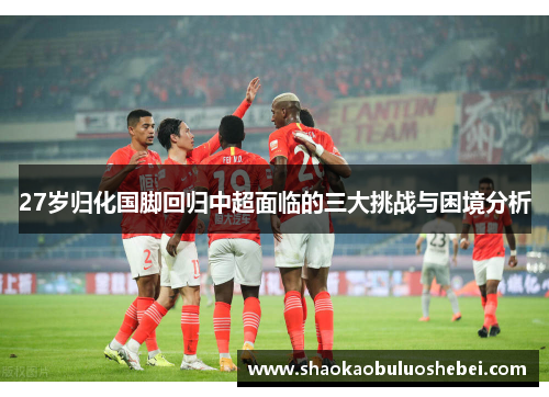 27岁归化国脚回归中超面临的三大挑战与困境分析