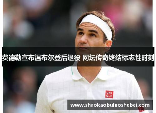 费德勒宣布温布尔登后退役 网坛传奇终结标志性时刻 费德勒宣布温布尔登后退役 网坛传奇终结标志性时刻