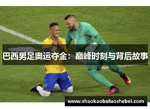 巴西男足奥运夺金：巅峰时刻与背后故事
