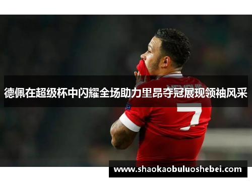 德佩在超级杯中闪耀全场助力里昂夺冠展现领袖风采