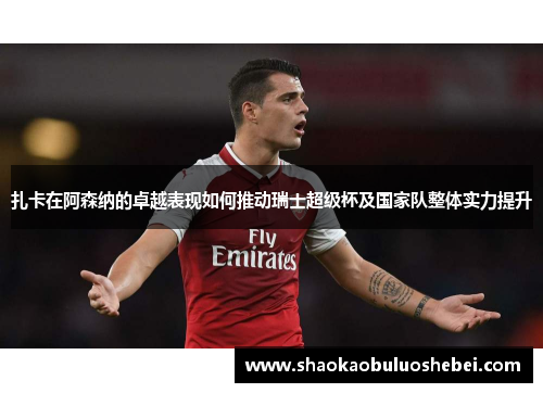 扎卡在阿森纳的卓越表现如何推动瑞士超级杯及国家队整体实力提升 扎卡在阿森纳的卓越表现如何推动瑞士超级杯及国家队整体实力提升