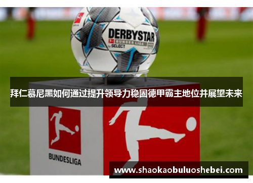 拜仁慕尼黑如何通过提升领导力稳固德甲霸主地位并展望未来