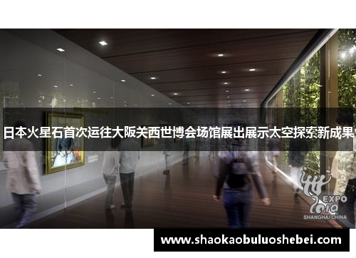 日本火星石首次运往大阪关西世博会场馆展出展示太空探索新成果