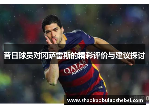 昔日球员对冈萨雷斯的精彩评价与建议探讨