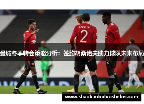 曼城冬季转会策略分析：签约胡桑诺夫助力球队未来布局