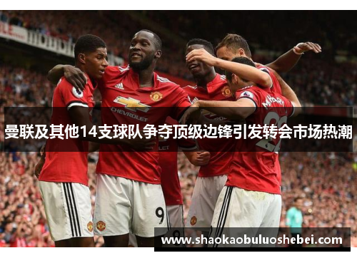 曼联及其他14支球队争夺顶级边锋引发转会市场热潮