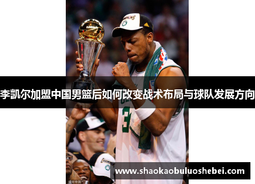 李凯尔加盟中国男篮后如何改变战术布局与球队发展方向