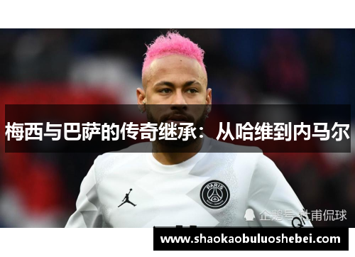 梅西与巴萨的传奇继承:从哈维到内马尔 梅西与巴萨的传奇继承:从哈维到内马尔