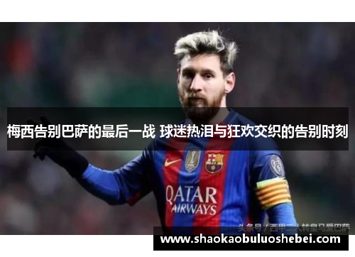 梅西告别巴萨的最后一战 球迷热泪与狂欢交织的告别时刻