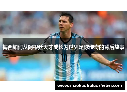 梅西如何从阿根廷天才成长为世界足球传奇的背后故事