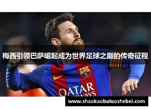 梅西引领巴萨崛起成为世界足球之巅的传奇征程 梅西引领巴萨崛起成为世界足球之巅的传奇征程